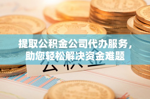 吉首提取公积金公司代办服务，助您轻松解决资金难题