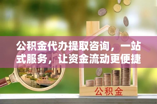 吉首公积金代办提取咨询，一站式服务，让资金流动更便捷