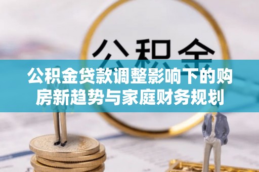 吉首公积金贷款调整影响下的购房新趋势与家庭财务规划