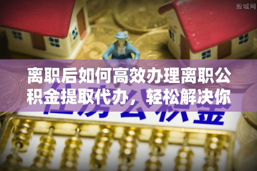 吉首离职后如何高效办理离职公积金提取代办，轻松解决你的后顾之忧