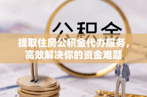 吉首提取住房公积金代办服务，高效解决你的资金难题