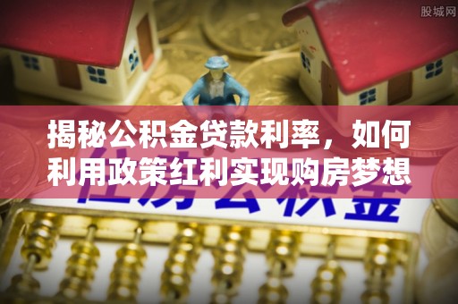 吉首揭秘公积金贷款利率，如何利用政策红利实现购房梦想？