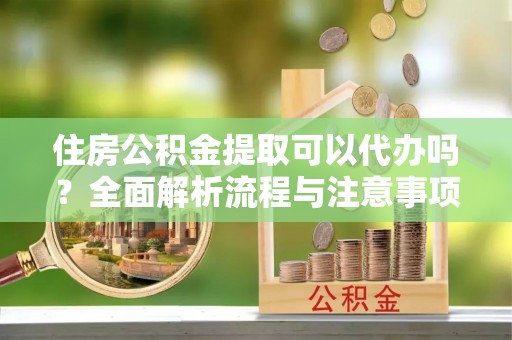 吉首住房公积金提取可以代办吗？全面解析流程与注意事项