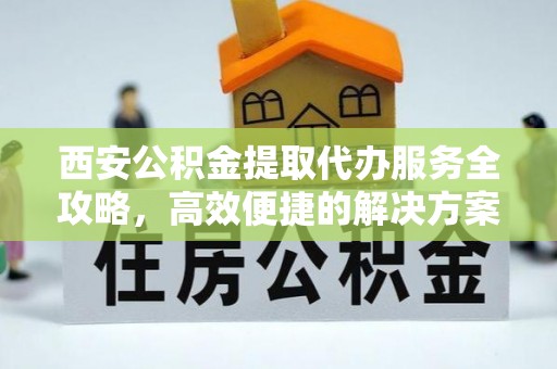 吉首西安公积金提取代办服务全攻略，高效便捷的解决方案