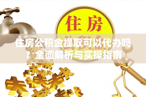 吉首住房公积金提取可以代办吗？全面解析与实操指南
