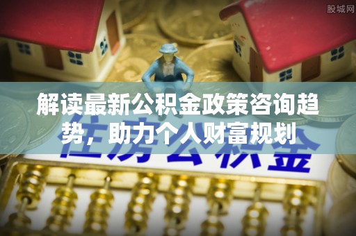 吉首解读最新公积金政策咨询趋势，助力个人财富规划