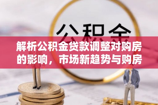 吉首解析公积金贷款调整对购房的影响，市场新趋势与购房者策略
