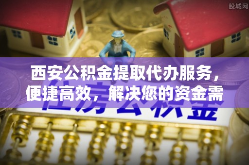 吉首西安公积金提取代办服务，便捷高效，解决您的资金需求