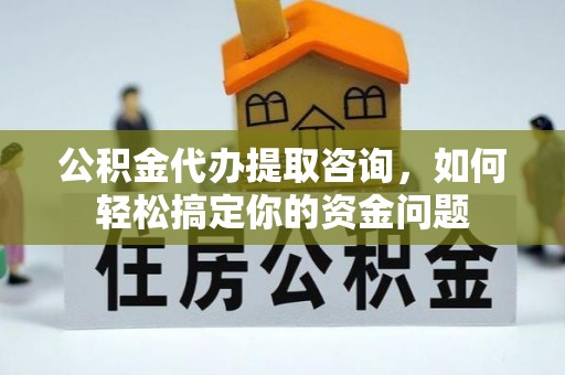 吉首公积金代办提取咨询，如何轻松搞定你的资金问题