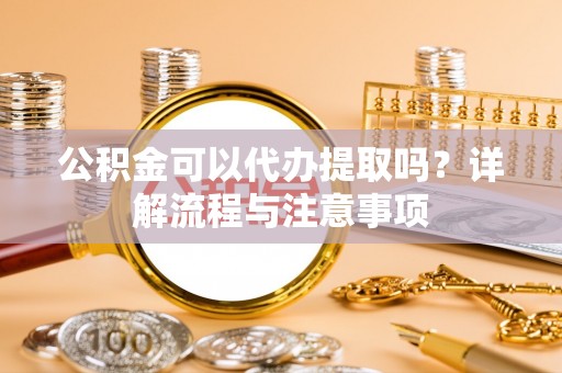 吉首公积金可以代办提取吗？详解流程与注意事项