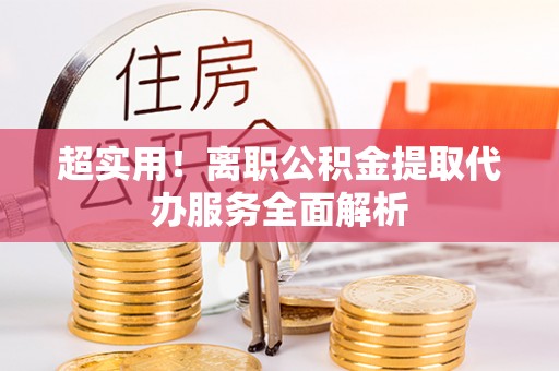 吉首超实用！离职公积金提取代办服务全面解析