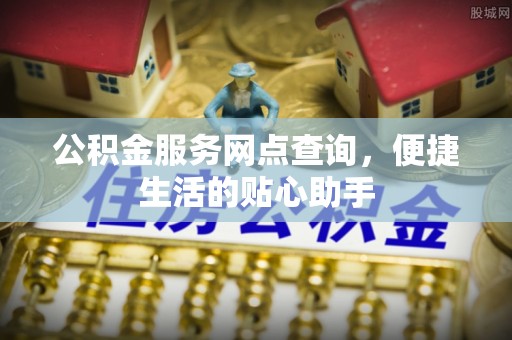 吉首公积金服务网点查询，便捷生活的贴心助手