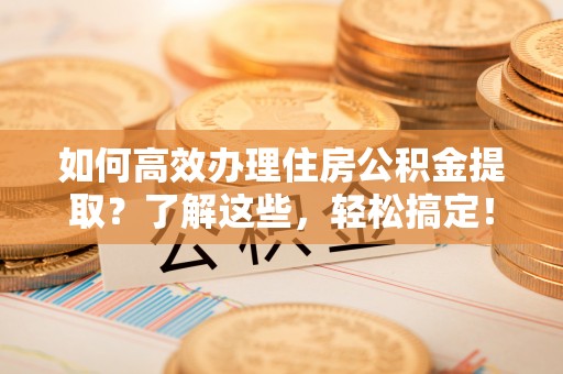 吉首如何高效办理住房公积金提取？了解这些，轻松搞定！