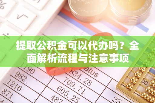 吉首提取公积金可以代办吗？全面解析流程与注意事项