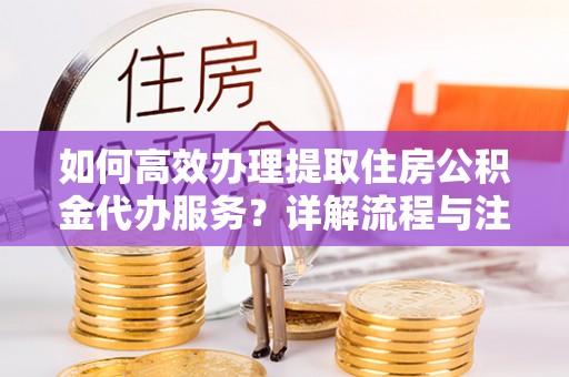 吉首如何高效办理提取住房公积金代办服务？详解流程与注意事项