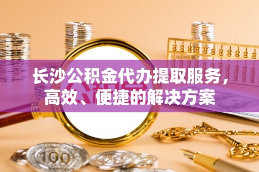 吉首长沙公积金代办提取服务，高效、便捷的解决方案
