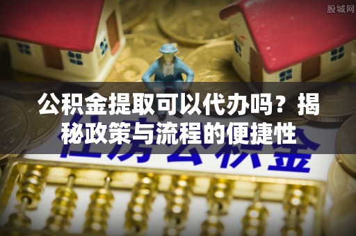 吉首公积金提取可以代办吗？揭秘政策与流程的便捷性