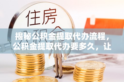 吉首揭秘公积金提取代办流程，公积金提取代办要多久，让你心中有数