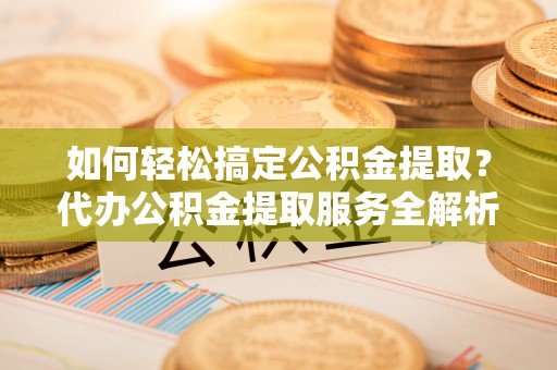 吉首如何轻松搞定公积金提取？代办公积金提取服务全解析