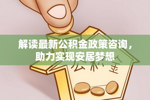 吉首解读最新公积金政策咨询，助力实现安居梦想