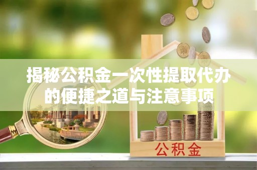 吉首揭秘公积金一次性提取代办的便捷之道与注意事项