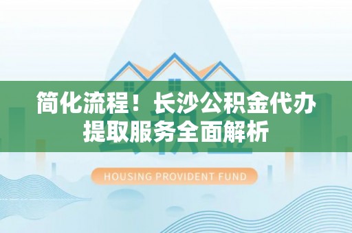 吉首简化流程！长沙公积金代办提取服务全面解析