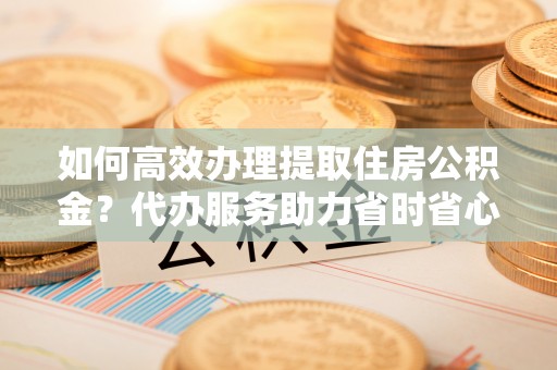 吉首如何高效办理提取住房公积金？代办服务助力省时省心