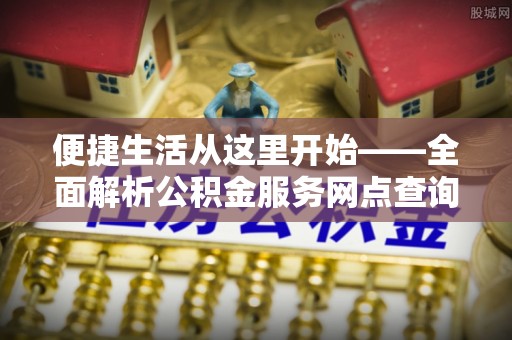 吉首便捷生活从这里开始——全面解析公积金服务网点查询与高效利用