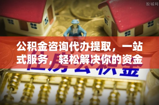 吉首公积金咨询代办提取，一站式服务，轻松解决你的资金难题