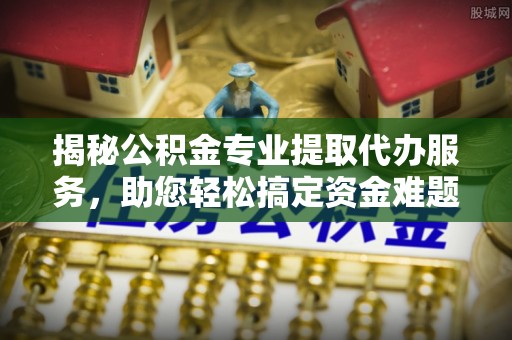 吉首揭秘公积金专业提取代办服务，助您轻松搞定资金难题