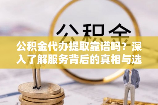 吉首公积金代办提取靠谱吗？深入了解服务背后的真相与选择指南