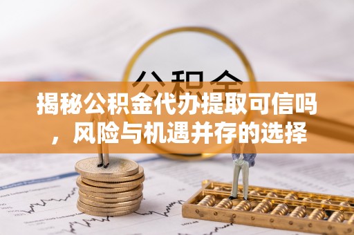 吉首揭秘公积金代办提取可信吗，风险与机遇并存的选择