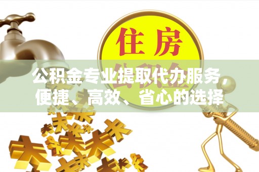 吉首公积金专业提取代办服务，便捷、高效、省心的选择