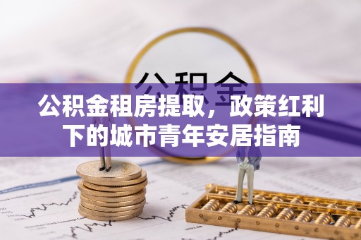 吉首公积金租房提取，政策红利下的城市青年安居指南