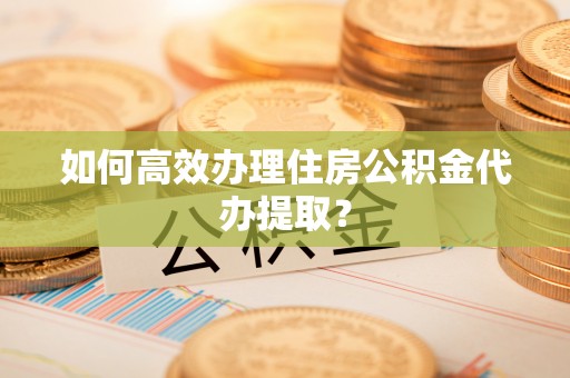 吉首如何高效办理住房公积金代办提取？