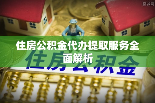 吉首住房公积金代办提取服务全面解析
