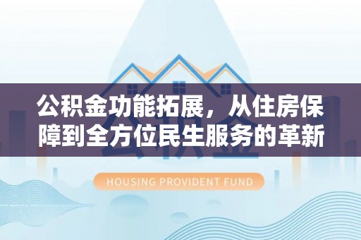 吉首公积金功能拓展，从住房保障到全方位民生服务的革新之路