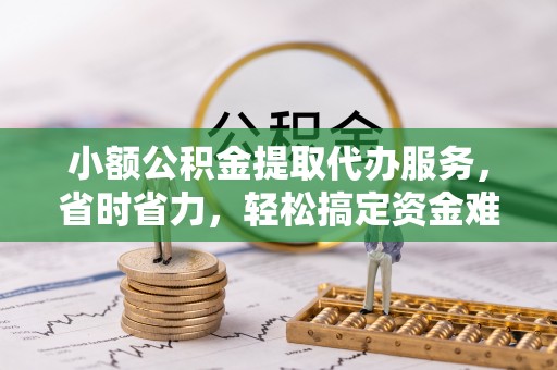 吉首小额公积金提取代办服务，省时省力，轻松搞定资金难题