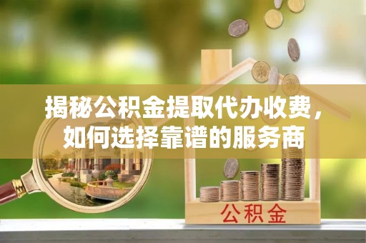 吉首揭秘公积金提取代办收费，如何选择靠谱的服务商