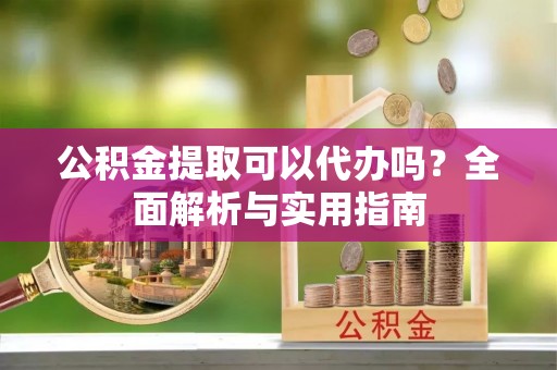 吉首公积金提取可以代办吗？全面解析与实用指南