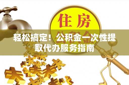 吉首轻松搞定！公积金一次性提取代办服务指南