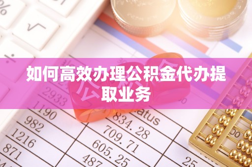 吉首如何高效办理公积金代办提取业务