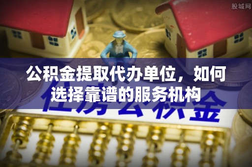 吉首公积金提取代办单位，如何选择靠谱的服务机构