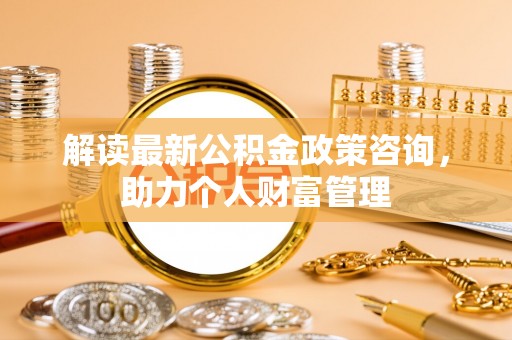 吉首解读最新公积金政策咨询，助力个人财富管理