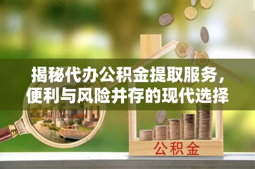 吉首揭秘代办公积金提取服务，便利与风险并存的现代选择
