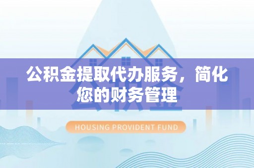吉首公积金提取代办服务，简化您的财务管理