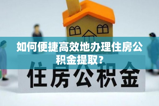 吉首如何便捷高效地办理住房公积金提取？