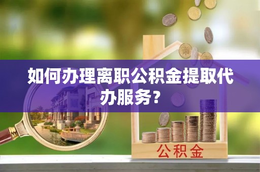 吉首如何办理离职公积金提取代办服务？