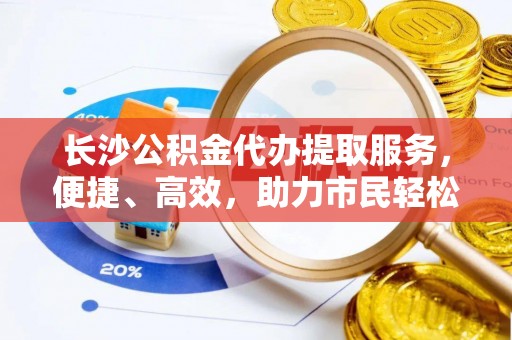 吉首长沙公积金代办提取服务，便捷、高效，助力市民轻松管理资金