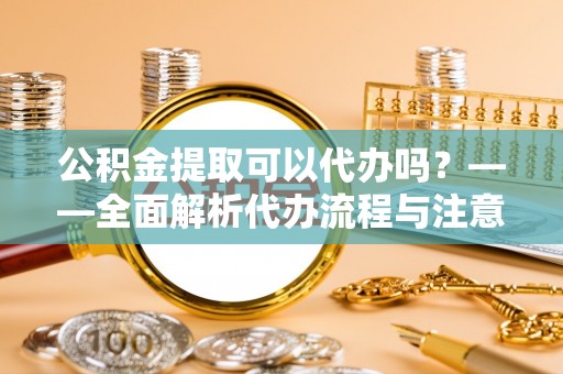 吉首公积金提取可以代办吗？——全面解析代办流程与注意事项